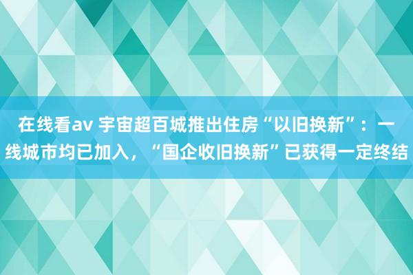 在线看av 宇宙超百城推出住房“以旧换新”：一线城市均已加入，“国企收旧换新”已获得一定终结