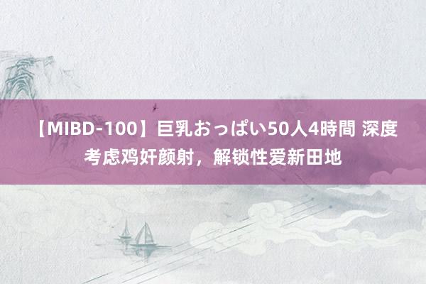 【MIBD-100】巨乳おっぱい50人4時間 深度考虑鸡奸颜射，解锁性爱新田地