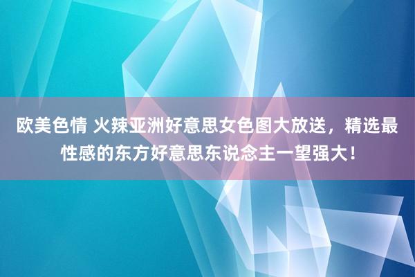 欧美色情 火辣亚洲好意思女色图大放送，精选最性感的东方好意思东说念主一望强大！