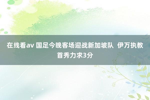 在线看av 国足今晚客场迎战新加坡队  伊万执教首秀力求3分