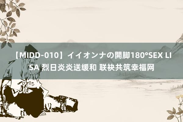 【MIDD-010】イイオンナの開脚180°SEX LISA 烈日炎炎送缓和 联袂共筑幸福网