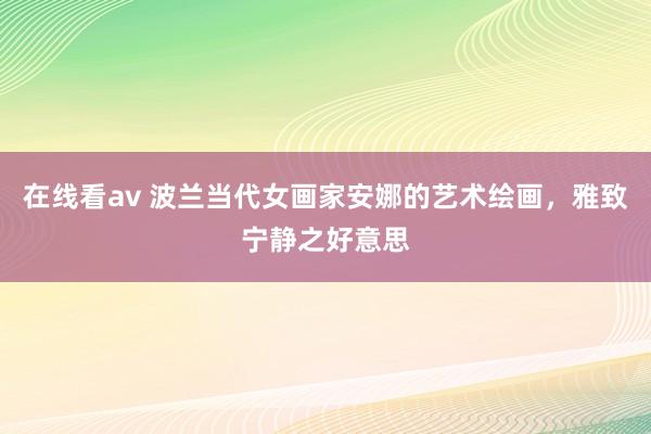 在线看av 波兰当代女画家安娜的艺术绘画，雅致宁静之好意思