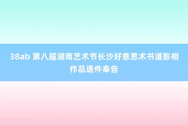 38ab 第八届湖南艺术节长沙好意思术书道影相作品退件奉告