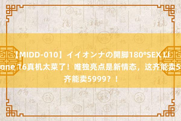 【MIDD-010】イイオンナの開脚180°SEX LISA iPhone 16真机太菜了！唯独亮点是新情态，这齐能卖5999？！