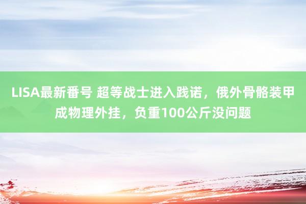 LISA最新番号 超等战士进入践诺，俄外骨骼装甲成物理外挂，负重100公斤没问题