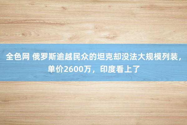 全色网 俄罗斯逾越民众的坦克却没法大规模列装，单价2600万，印度看上了