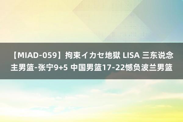 【MIAD-059】拘束イカセ地獄 LISA 三东说念主男篮-张宁9+5 中国男篮17-22憾负波兰男篮