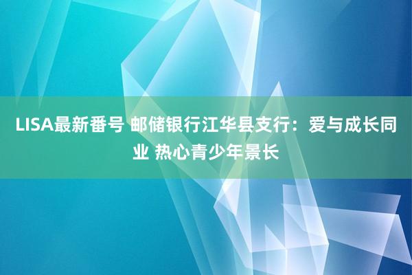 LISA最新番号 邮储银行江华县支行：爱与成长同业 热心青少年景长