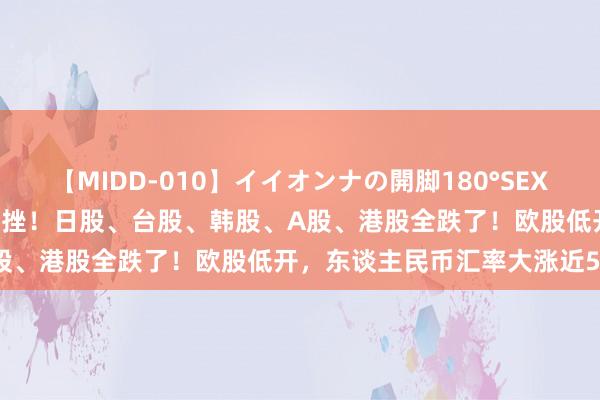 【MIDD-010】イイオンナの開脚180°SEX LISA 亚太市集，大王人重挫！日股、台股、韩股、A股、港股全跌了！欧股低开，东谈主民币汇率大涨近500点