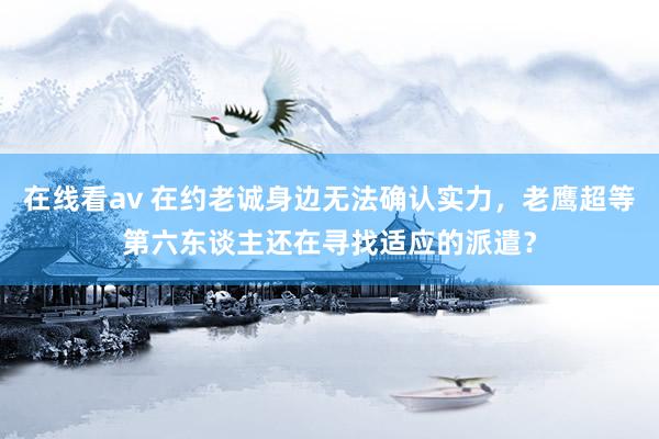 在线看av 在约老诚身边无法确认实力，老鹰超等第六东谈主还在寻找适应的派遣？