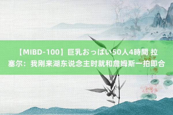 【MIBD-100】巨乳おっぱい50人4時間 拉塞尔：我刚来湖东说念主时就和詹姆斯一拍即合