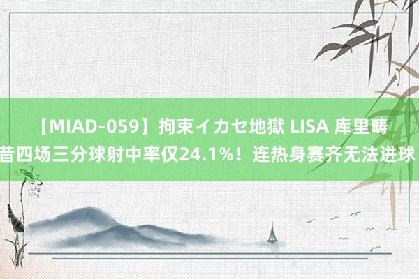 【MIAD-059】拘束イカセ地獄 LISA 库里畴昔四场三分球射中率仅24.1%！连热身赛齐无法进球！