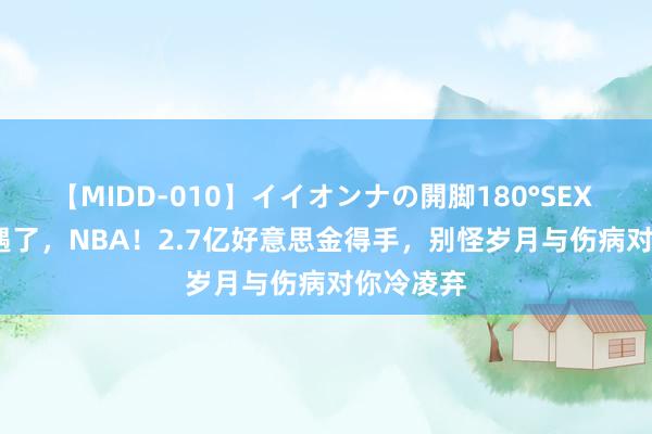 【MIDD-010】イイオンナの開脚180°SEX LISA 相遇了，NBA！2.7亿好意思金得手，别怪岁月与伤病对你冷凌弃