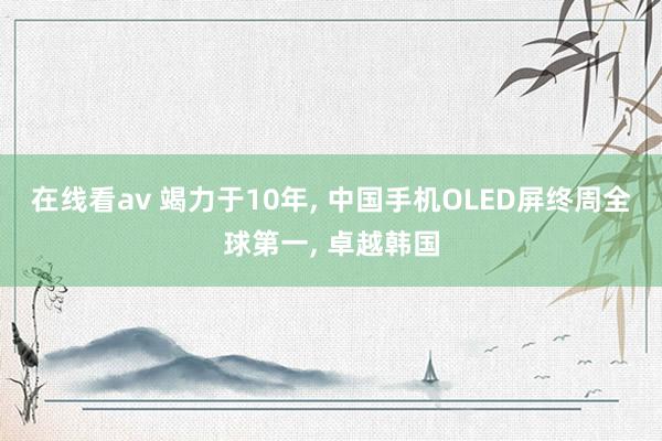 在线看av 竭力于10年， 中国手机OLED屏终周全球第一， 卓越韩国