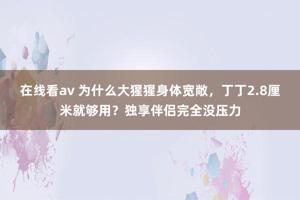 在线看av 为什么大猩猩身体宽敞，丁丁2.8厘米就够用？独享伴侣完全没压力