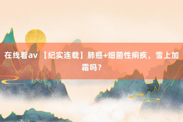 在线看av 【纪实连载】肺癌+细菌性痢疾，雪上加霜吗？