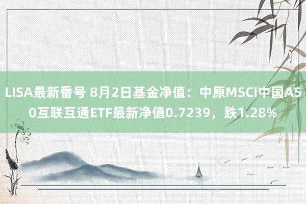 LISA最新番号 8月2日基金净值：中原MSCI中国A50互联互通ETF最新净值0.7239，跌1.28%