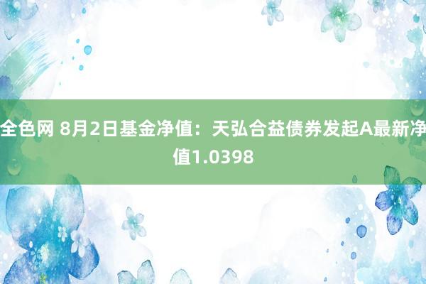 全色网 8月2日基金净值：天弘合益债券发起A最新净值1.0398