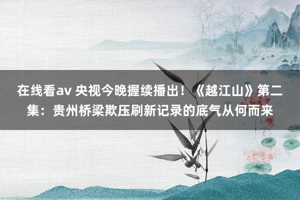 在线看av 央视今晚握续播出！《越江山》第二集：贵州桥梁欺压刷新记录的底气从何而来