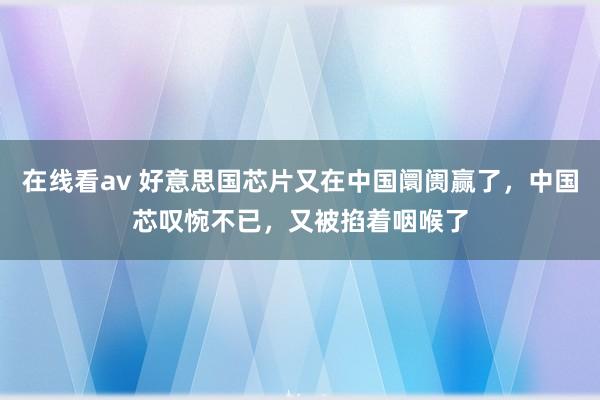 在线看av 好意思国芯片又在中国阛阓赢了，中国芯叹惋不已，又被掐着咽喉了