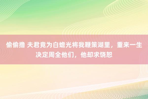 偷偷撸 夫君竟为白蟾光将我鞭策湖里，重来一生决定周全他们，他却求饶恕