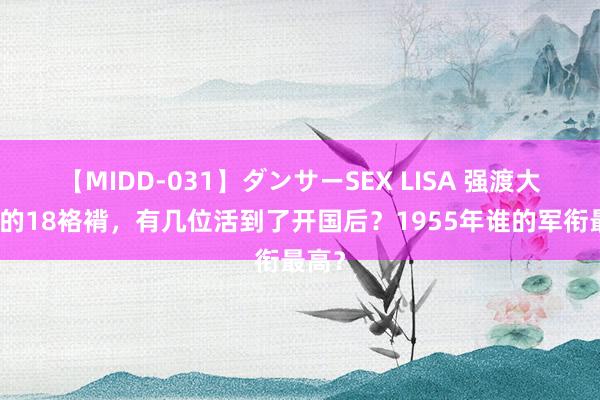 【MIDD-031】ダンサーSEX LISA 强渡大渡河的18袼褙，有几位活到了开国后？1955年谁的军衔最高？