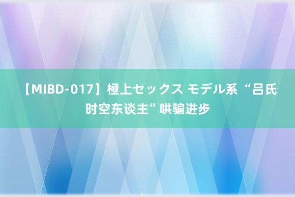 【MIBD-017】極上セックス モデル系 “吕氏时空东谈主”哄骗进步