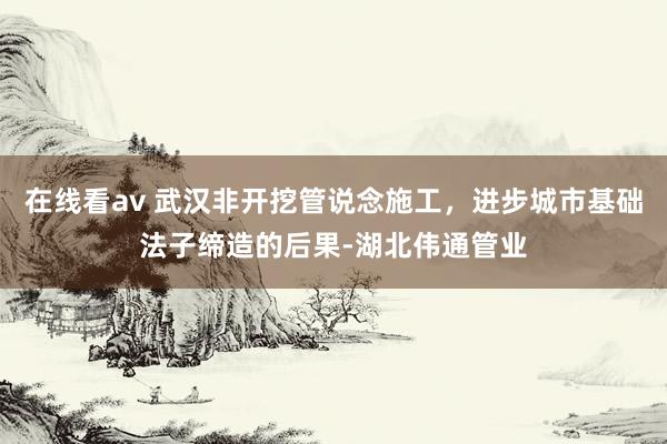 在线看av 武汉非开挖管说念施工，进步城市基础法子缔造的后果-湖北伟通管业