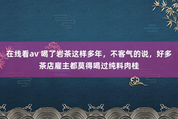 在线看av 喝了岩茶这样多年，不客气的说，好多茶店雇主都莫得喝过纯料肉桂