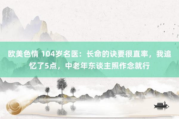 欧美色情 104岁名医：长命的诀要很直率，我追忆了5点，中老年东谈主照作念就行