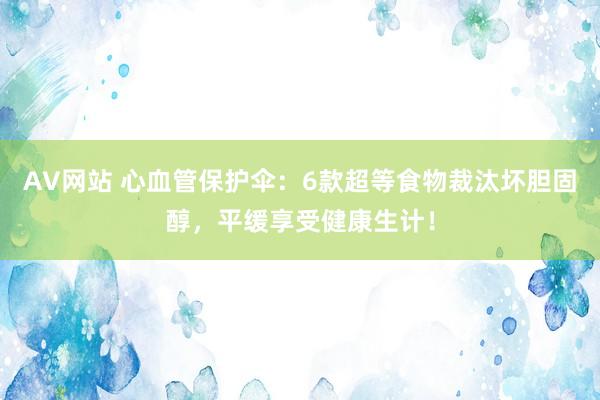 AV网站 心血管保护伞：6款超等食物裁汰坏胆固醇，平缓享受健康生计！