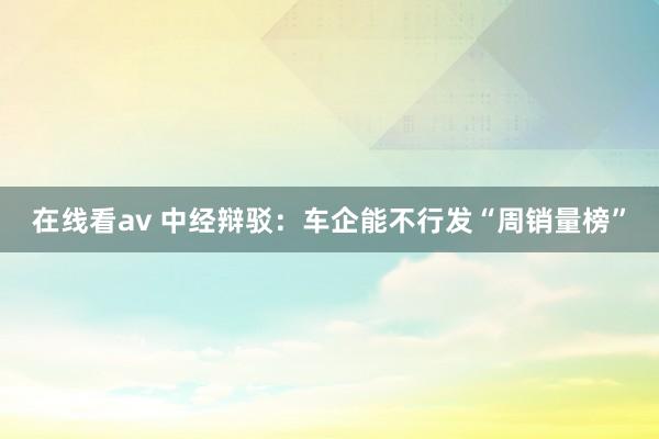 在线看av 中经辩驳：车企能不行发“周销量榜”