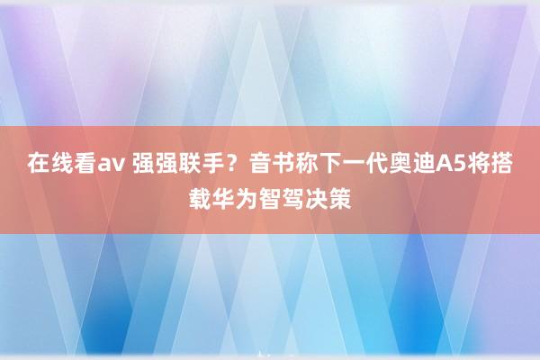 在线看av 强强联手？音书称下一代奥迪A5将搭载华为智驾决策