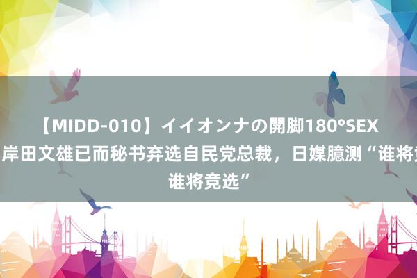 【MIDD-010】イイオンナの開脚180°SEX LISA 岸田文雄已而秘书弃选自民党总裁，日媒臆测“谁将竞选”