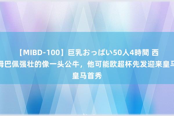 【MIBD-100】巨乳おっぱい50人4時間 西媒：姆巴佩强壮的像一头公牛，他可能欧超杯先发迎来皇马首秀