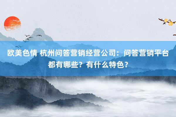 欧美色情 杭州问答营销经营公司：问答营销平台都有哪些？有什么特色？