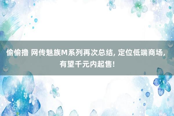 偷偷撸 网传魅族M系列再次总结， 定位低端商场， 有望千元内起售!