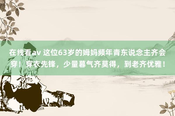 在线看av 这位63岁的姆妈频年青东说念主齐会穿！穿衣先锋，少量暮气齐莫得，到老齐优雅！