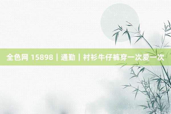 全色网 15898｜通勤｜衬衫牛仔裤穿一次爱一次