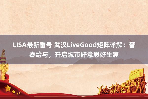 LISA最新番号 武汉LiveGood矩阵详解：奢睿给与，开启城市好意思好生涯