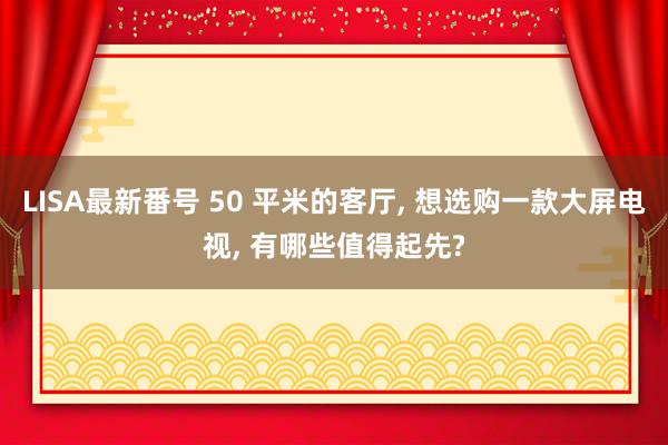 LISA最新番号 50 平米的客厅， 想选购一款大屏电视， 有哪些值得起先?