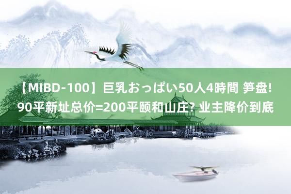 【MIBD-100】巨乳おっぱい50人4時間 笋盘! 90平新址总价=200平颐和山庄? 业主降价到底