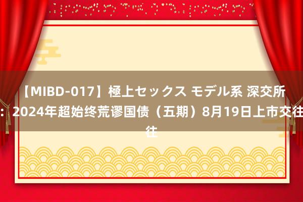 【MIBD-017】極上セックス モデル系 深交所：2024年超始终荒谬国债（五期）8月19日上市交往