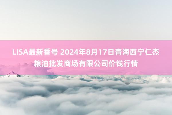 LISA最新番号 2024年8月17日青海西宁仁杰粮油批发商场有限公司价钱行情