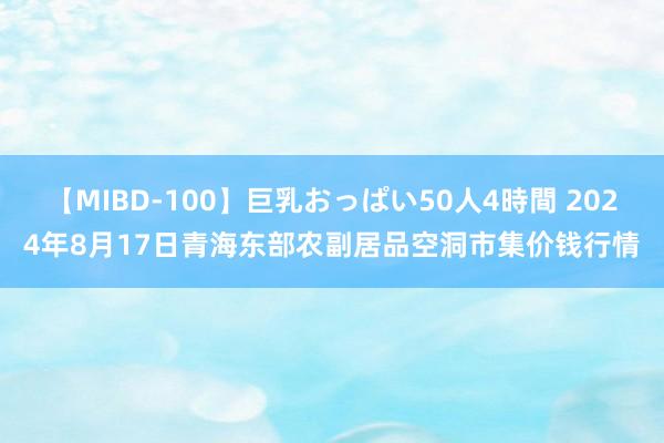 【MIBD-100】巨乳おっぱい50人4時間 2024年8月17日青海东部农副居品空洞市集价钱行情