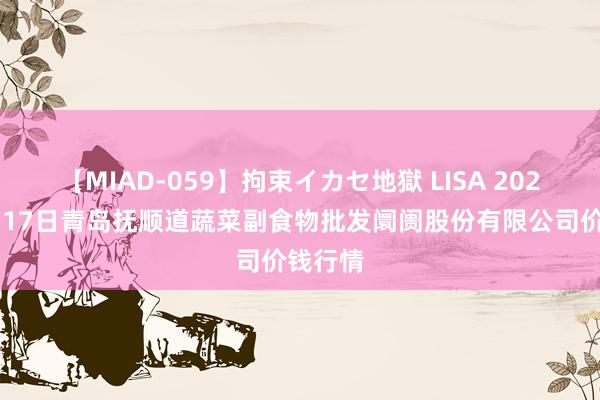 【MIAD-059】拘束イカセ地獄 LISA 2024年8月17日青岛抚顺道蔬菜副食物批发阛阓股份有限公司价钱行情