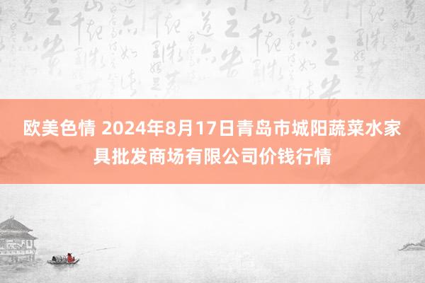 欧美色情 2024年8月17日青岛市城阳蔬菜水家具批发商场有限公司价钱行情