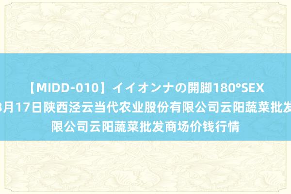 【MIDD-010】イイオンナの開脚180°SEX LISA 2024年8月17日陕西泾云当代农业股份有限公司云阳蔬菜批发商场价钱行情