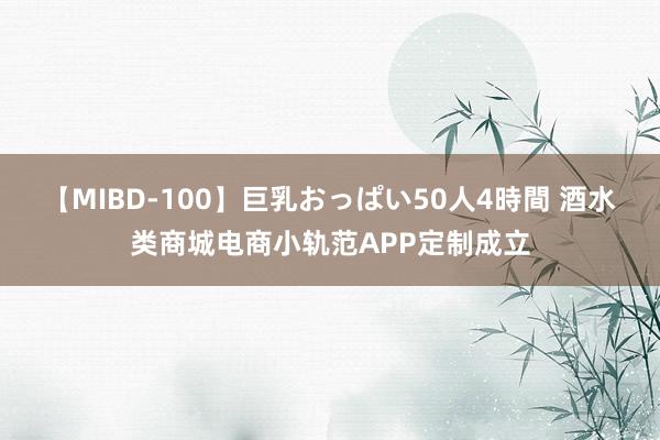 【MIBD-100】巨乳おっぱい50人4時間 酒水类商城电商小轨范APP定制成立