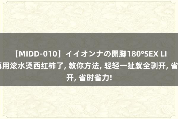 【MIDD-010】イイオンナの開脚180°SEX LISA 别再用滚水烫西红柿了， 教你方法， 轻轻一扯就全剥开， 省时省力!